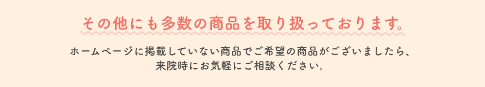 その他にも多数の商品を取り扱っております。ホームページに掲載していない商品でご希望の商品がございましたら、来院時にお気軽にご相談ください。